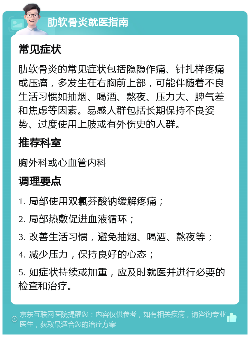 肋软骨炎就医指南 常见症状 肋软骨炎的常见症状包括隐隐作痛、针扎样疼痛或压痛，多发生在右胸前上部，可能伴随着不良生活习惯如抽烟、喝酒、熬夜、压力大、脾气差和焦虑等因素。易感人群包括长期保持不良姿势、过度使用上肢或有外伤史的人群。 推荐科室 胸外科或心血管内科 调理要点 1. 局部使用双氯芬酸钠缓解疼痛； 2. 局部热敷促进血液循环； 3. 改善生活习惯，避免抽烟、喝酒、熬夜等； 4. 减少压力，保持良好的心态； 5. 如症状持续或加重，应及时就医并进行必要的检查和治疗。