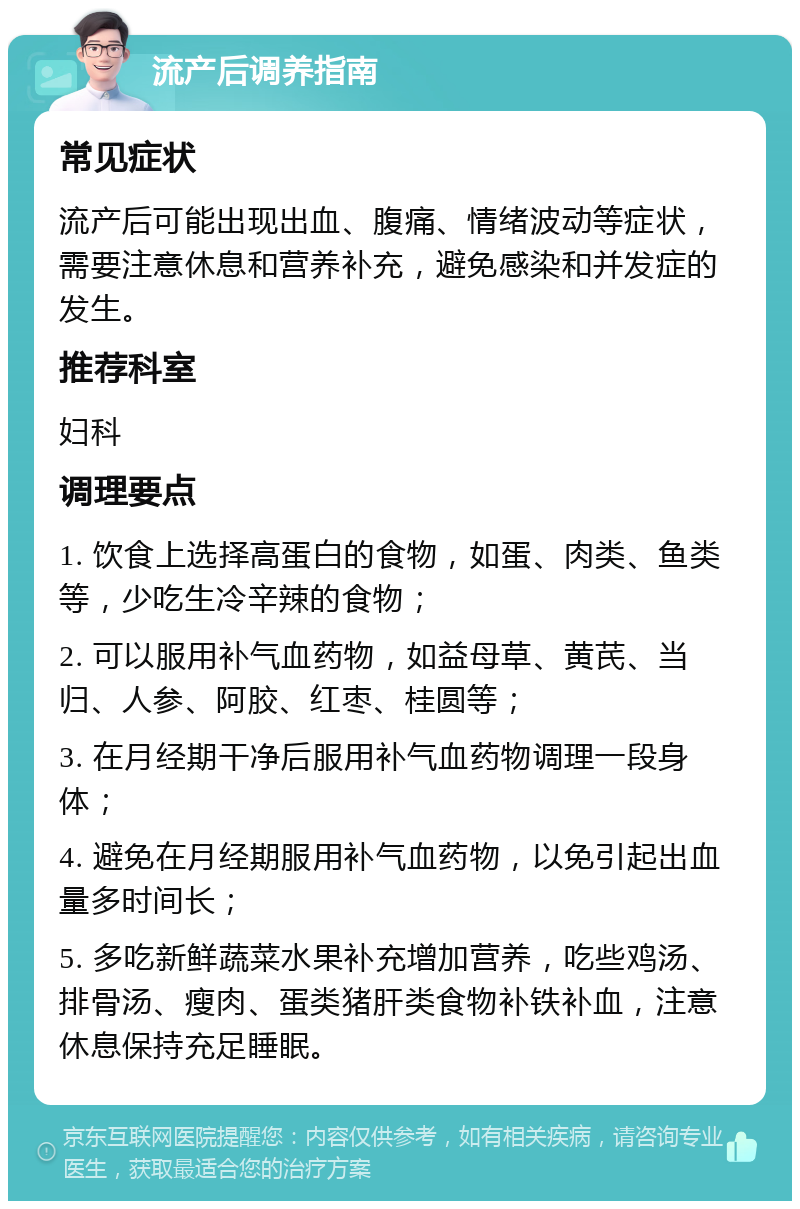 流产后调养指南 常见症状 流产后可能出现出血、腹痛、情绪波动等症状，需要注意休息和营养补充，避免感染和并发症的发生。 推荐科室 妇科 调理要点 1. 饮食上选择高蛋白的食物，如蛋、肉类、鱼类等，少吃生冷辛辣的食物； 2. 可以服用补气血药物，如益母草、黄芪、当归、人参、阿胶、红枣、桂圆等； 3. 在月经期干净后服用补气血药物调理一段身体； 4. 避免在月经期服用补气血药物，以免引起出血量多时间长； 5. 多吃新鲜蔬菜水果补充增加营养，吃些鸡汤、排骨汤、瘦肉、蛋类猪肝类食物补铁补血，注意休息保持充足睡眠。