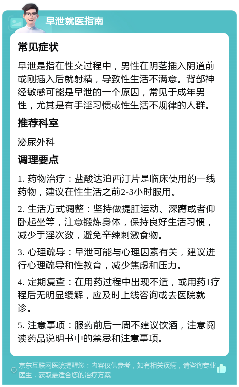 早泄就医指南 常见症状 早泄是指在性交过程中，男性在阴茎插入阴道前或刚插入后就射精，导致性生活不满意。背部神经敏感可能是早泄的一个原因，常见于成年男性，尤其是有手淫习惯或性生活不规律的人群。 推荐科室 泌尿外科 调理要点 1. 药物治疗：盐酸达泊西汀片是临床使用的一线药物，建议在性生活之前2-3小时服用。 2. 生活方式调整：坚持做提肛运动、深蹲或者仰卧起坐等，注意锻炼身体，保持良好生活习惯，减少手淫次数，避免辛辣刺激食物。 3. 心理疏导：早泄可能与心理因素有关，建议进行心理疏导和性教育，减少焦虑和压力。 4. 定期复查：在用药过程中出现不适，或用药1疗程后无明显缓解，应及时上线咨询或去医院就诊。 5. 注意事项：服药前后一周不建议饮酒，注意阅读药品说明书中的禁忌和注意事项。