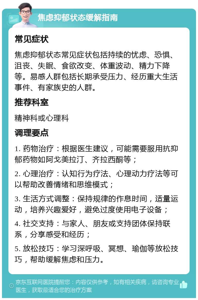 焦虑抑郁状态缓解指南 常见症状 焦虑抑郁状态常见症状包括持续的忧虑、恐惧、沮丧、失眠、食欲改变、体重波动、精力下降等。易感人群包括长期承受压力、经历重大生活事件、有家族史的人群。 推荐科室 精神科或心理科 调理要点 1. 药物治疗：根据医生建议，可能需要服用抗抑郁药物如阿戈美拉汀、齐拉西酮等； 2. 心理治疗：认知行为疗法、心理动力疗法等可以帮助改善情绪和思维模式； 3. 生活方式调整：保持规律的作息时间，适量运动，培养兴趣爱好，避免过度使用电子设备； 4. 社交支持：与家人、朋友或支持团体保持联系，分享感受和经历； 5. 放松技巧：学习深呼吸、冥想、瑜伽等放松技巧，帮助缓解焦虑和压力。