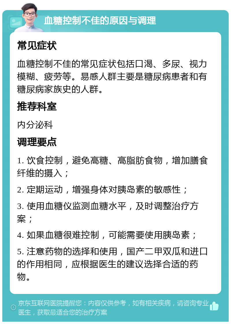 血糖控制不佳的原因与调理 常见症状 血糖控制不佳的常见症状包括口渴、多尿、视力模糊、疲劳等。易感人群主要是糖尿病患者和有糖尿病家族史的人群。 推荐科室 内分泌科 调理要点 1. 饮食控制，避免高糖、高脂肪食物，增加膳食纤维的摄入； 2. 定期运动，增强身体对胰岛素的敏感性； 3. 使用血糖仪监测血糖水平，及时调整治疗方案； 4. 如果血糖很难控制，可能需要使用胰岛素； 5. 注意药物的选择和使用，国产二甲双瓜和进口的作用相同，应根据医生的建议选择合适的药物。