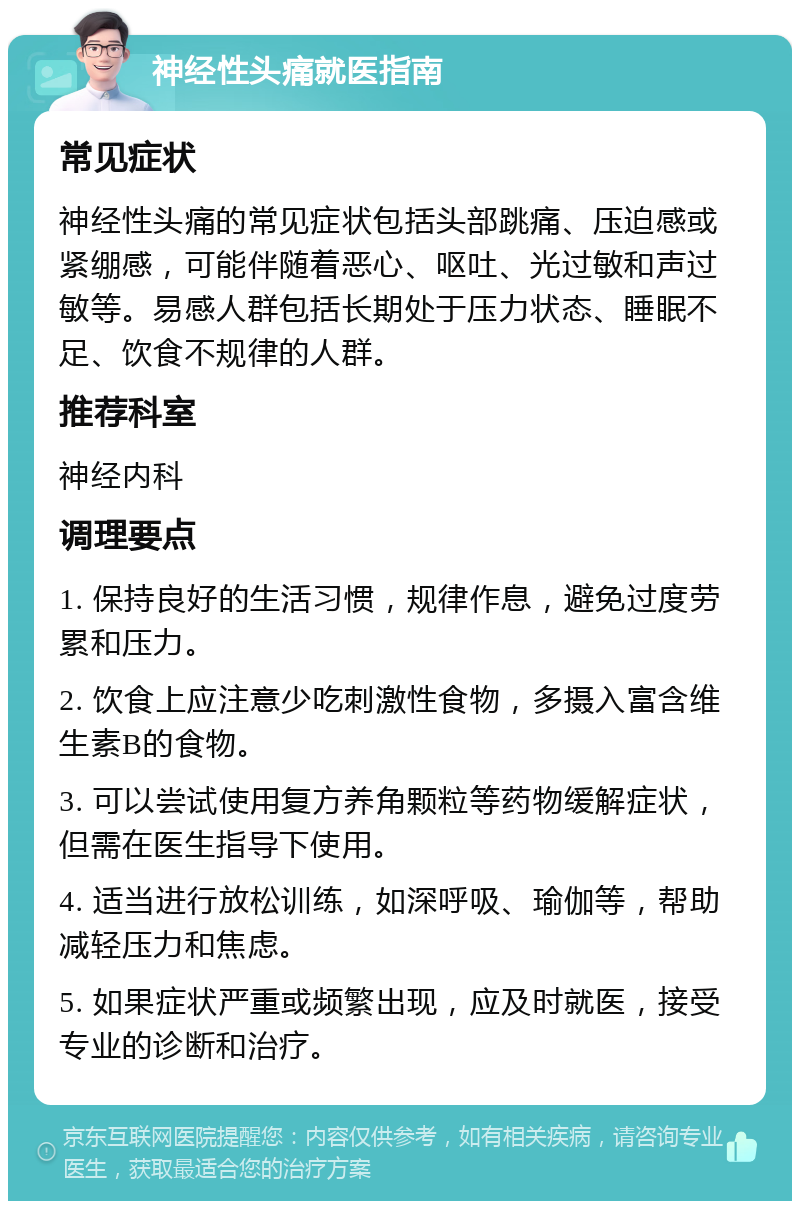 神经性头痛就医指南 常见症状 神经性头痛的常见症状包括头部跳痛、压迫感或紧绷感，可能伴随着恶心、呕吐、光过敏和声过敏等。易感人群包括长期处于压力状态、睡眠不足、饮食不规律的人群。 推荐科室 神经内科 调理要点 1. 保持良好的生活习惯，规律作息，避免过度劳累和压力。 2. 饮食上应注意少吃刺激性食物，多摄入富含维生素B的食物。 3. 可以尝试使用复方养角颗粒等药物缓解症状，但需在医生指导下使用。 4. 适当进行放松训练，如深呼吸、瑜伽等，帮助减轻压力和焦虑。 5. 如果症状严重或频繁出现，应及时就医，接受专业的诊断和治疗。