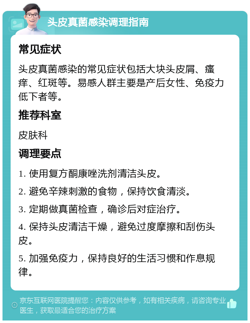 头皮真菌感染调理指南 常见症状 头皮真菌感染的常见症状包括大块头皮屑、瘙痒、红斑等。易感人群主要是产后女性、免疫力低下者等。 推荐科室 皮肤科 调理要点 1. 使用复方酮康唑洗剂清洁头皮。 2. 避免辛辣刺激的食物，保持饮食清淡。 3. 定期做真菌检查，确诊后对症治疗。 4. 保持头皮清洁干燥，避免过度摩擦和刮伤头皮。 5. 加强免疫力，保持良好的生活习惯和作息规律。