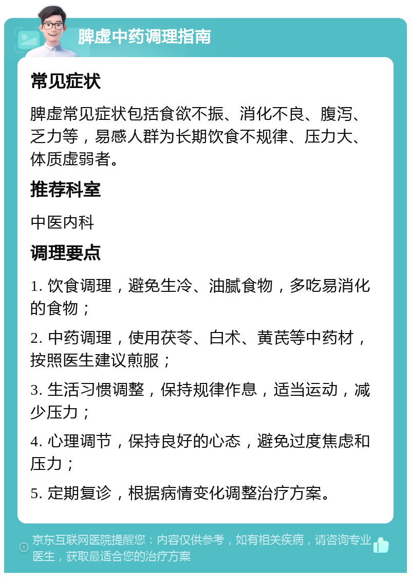 脾虚中药调理指南 常见症状 脾虚常见症状包括食欲不振、消化不良、腹泻、乏力等，易感人群为长期饮食不规律、压力大、体质虚弱者。 推荐科室 中医内科 调理要点 1. 饮食调理，避免生冷、油腻食物，多吃易消化的食物； 2. 中药调理，使用茯苓、白术、黄芪等中药材，按照医生建议煎服； 3. 生活习惯调整，保持规律作息，适当运动，减少压力； 4. 心理调节，保持良好的心态，避免过度焦虑和压力； 5. 定期复诊，根据病情变化调整治疗方案。