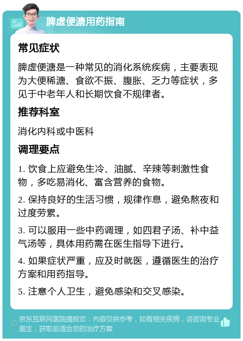 脾虚便溏用药指南 常见症状 脾虚便溏是一种常见的消化系统疾病，主要表现为大便稀溏、食欲不振、腹胀、乏力等症状，多见于中老年人和长期饮食不规律者。 推荐科室 消化内科或中医科 调理要点 1. 饮食上应避免生冷、油腻、辛辣等刺激性食物，多吃易消化、富含营养的食物。 2. 保持良好的生活习惯，规律作息，避免熬夜和过度劳累。 3. 可以服用一些中药调理，如四君子汤、补中益气汤等，具体用药需在医生指导下进行。 4. 如果症状严重，应及时就医，遵循医生的治疗方案和用药指导。 5. 注意个人卫生，避免感染和交叉感染。