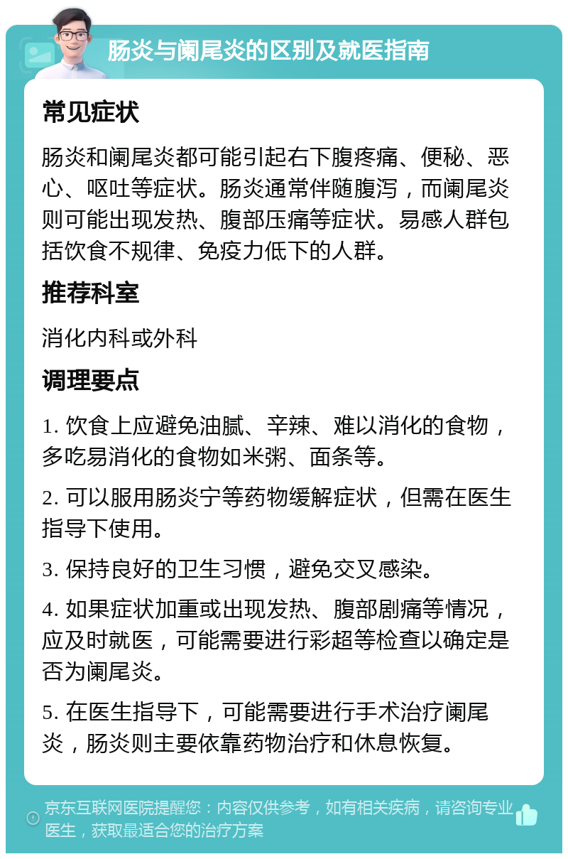 肠炎与阑尾炎的区别及就医指南 常见症状 肠炎和阑尾炎都可能引起右下腹疼痛、便秘、恶心、呕吐等症状。肠炎通常伴随腹泻，而阑尾炎则可能出现发热、腹部压痛等症状。易感人群包括饮食不规律、免疫力低下的人群。 推荐科室 消化内科或外科 调理要点 1. 饮食上应避免油腻、辛辣、难以消化的食物，多吃易消化的食物如米粥、面条等。 2. 可以服用肠炎宁等药物缓解症状，但需在医生指导下使用。 3. 保持良好的卫生习惯，避免交叉感染。 4. 如果症状加重或出现发热、腹部剧痛等情况，应及时就医，可能需要进行彩超等检查以确定是否为阑尾炎。 5. 在医生指导下，可能需要进行手术治疗阑尾炎，肠炎则主要依靠药物治疗和休息恢复。