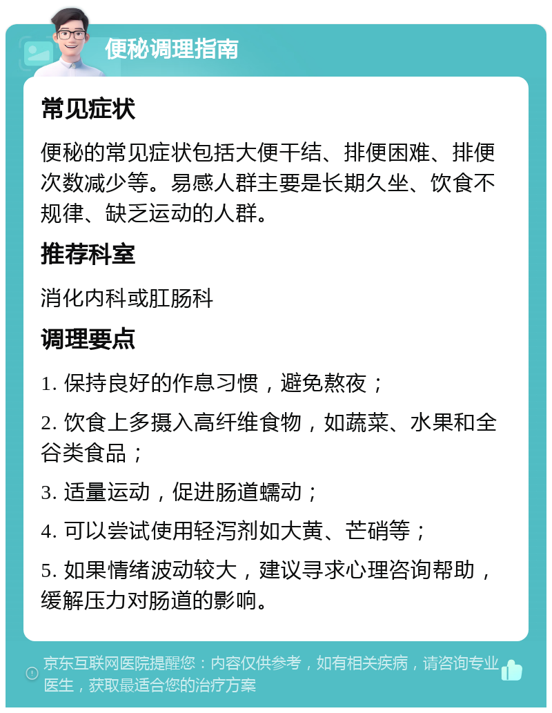 便秘调理指南 常见症状 便秘的常见症状包括大便干结、排便困难、排便次数减少等。易感人群主要是长期久坐、饮食不规律、缺乏运动的人群。 推荐科室 消化内科或肛肠科 调理要点 1. 保持良好的作息习惯，避免熬夜； 2. 饮食上多摄入高纤维食物，如蔬菜、水果和全谷类食品； 3. 适量运动，促进肠道蠕动； 4. 可以尝试使用轻泻剂如大黄、芒硝等； 5. 如果情绪波动较大，建议寻求心理咨询帮助，缓解压力对肠道的影响。