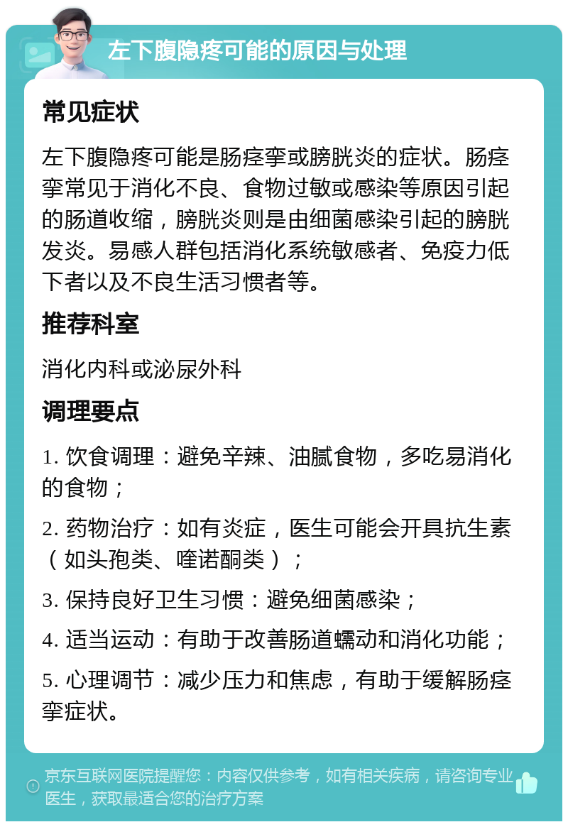 左下腹隐疼可能的原因与处理 常见症状 左下腹隐疼可能是肠痉挛或膀胱炎的症状。肠痉挛常见于消化不良、食物过敏或感染等原因引起的肠道收缩，膀胱炎则是由细菌感染引起的膀胱发炎。易感人群包括消化系统敏感者、免疫力低下者以及不良生活习惯者等。 推荐科室 消化内科或泌尿外科 调理要点 1. 饮食调理：避免辛辣、油腻食物，多吃易消化的食物； 2. 药物治疗：如有炎症，医生可能会开具抗生素（如头孢类、喹诺酮类）； 3. 保持良好卫生习惯：避免细菌感染； 4. 适当运动：有助于改善肠道蠕动和消化功能； 5. 心理调节：减少压力和焦虑，有助于缓解肠痉挛症状。