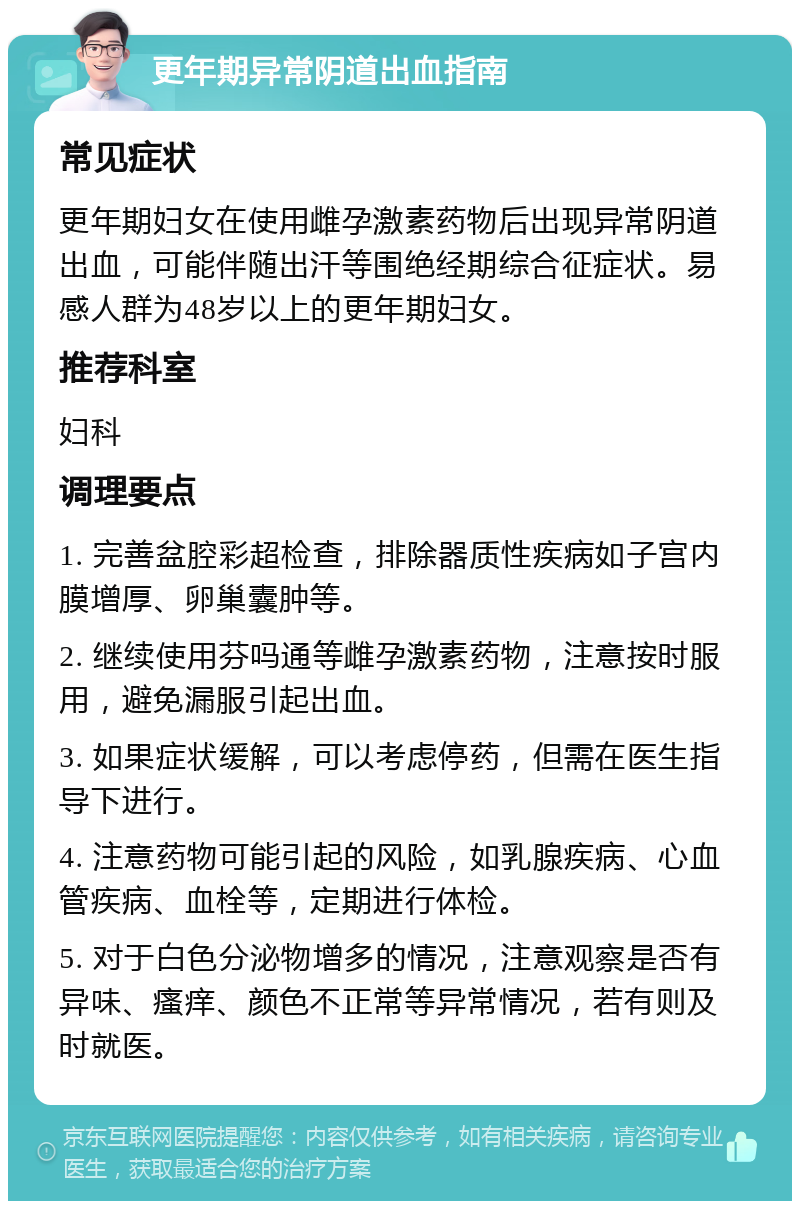 更年期异常阴道出血指南 常见症状 更年期妇女在使用雌孕激素药物后出现异常阴道出血，可能伴随出汗等围绝经期综合征症状。易感人群为48岁以上的更年期妇女。 推荐科室 妇科 调理要点 1. 完善盆腔彩超检查，排除器质性疾病如子宫内膜增厚、卵巢囊肿等。 2. 继续使用芬吗通等雌孕激素药物，注意按时服用，避免漏服引起出血。 3. 如果症状缓解，可以考虑停药，但需在医生指导下进行。 4. 注意药物可能引起的风险，如乳腺疾病、心血管疾病、血栓等，定期进行体检。 5. 对于白色分泌物增多的情况，注意观察是否有异味、瘙痒、颜色不正常等异常情况，若有则及时就医。