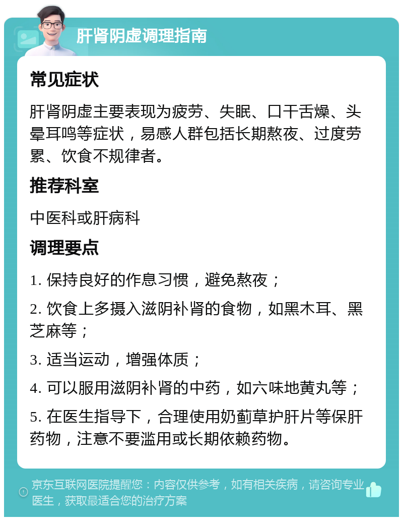 肝肾阴虚调理指南 常见症状 肝肾阴虚主要表现为疲劳、失眠、口干舌燥、头晕耳鸣等症状，易感人群包括长期熬夜、过度劳累、饮食不规律者。 推荐科室 中医科或肝病科 调理要点 1. 保持良好的作息习惯，避免熬夜； 2. 饮食上多摄入滋阴补肾的食物，如黑木耳、黑芝麻等； 3. 适当运动，增强体质； 4. 可以服用滋阴补肾的中药，如六味地黄丸等； 5. 在医生指导下，合理使用奶蓟草护肝片等保肝药物，注意不要滥用或长期依赖药物。