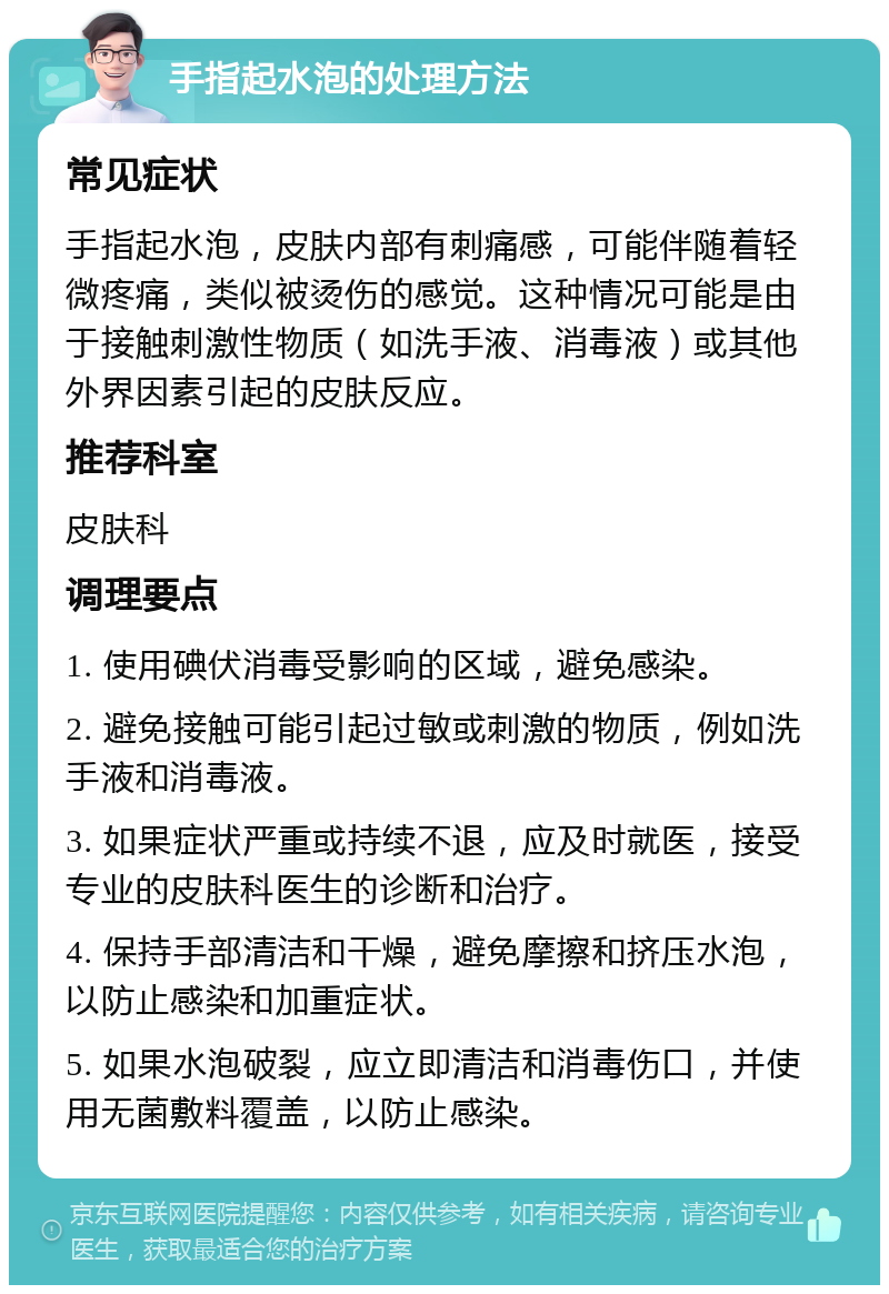 手指起水泡的处理方法 常见症状 手指起水泡，皮肤内部有刺痛感，可能伴随着轻微疼痛，类似被烫伤的感觉。这种情况可能是由于接触刺激性物质（如洗手液、消毒液）或其他外界因素引起的皮肤反应。 推荐科室 皮肤科 调理要点 1. 使用碘伏消毒受影响的区域，避免感染。 2. 避免接触可能引起过敏或刺激的物质，例如洗手液和消毒液。 3. 如果症状严重或持续不退，应及时就医，接受专业的皮肤科医生的诊断和治疗。 4. 保持手部清洁和干燥，避免摩擦和挤压水泡，以防止感染和加重症状。 5. 如果水泡破裂，应立即清洁和消毒伤口，并使用无菌敷料覆盖，以防止感染。