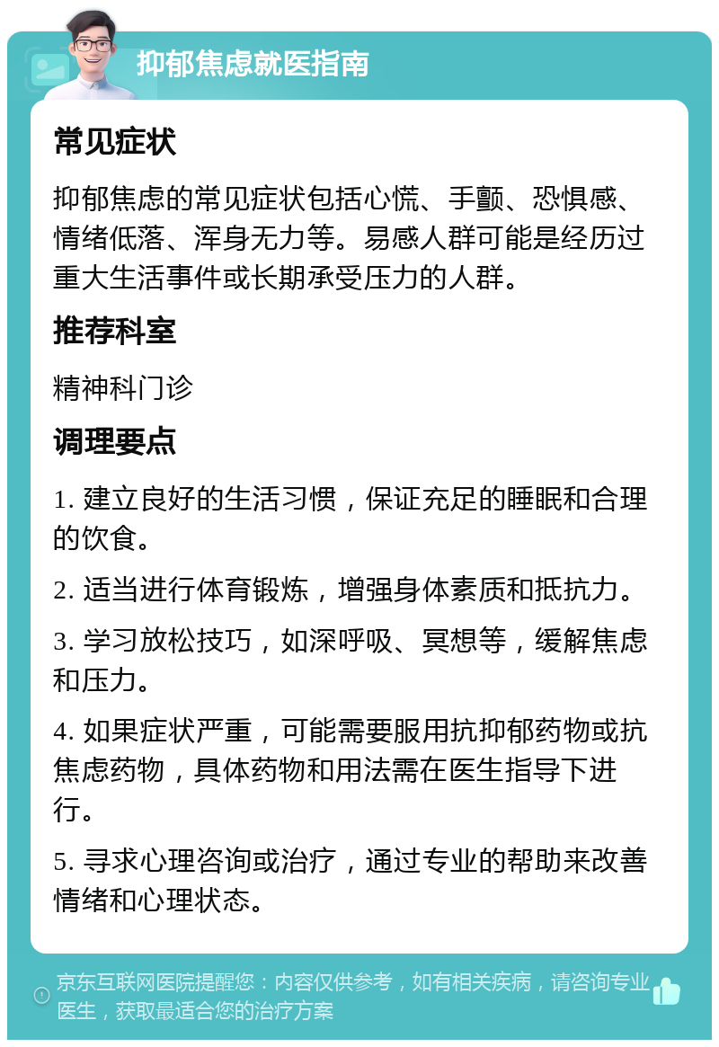 抑郁焦虑就医指南 常见症状 抑郁焦虑的常见症状包括心慌、手颤、恐惧感、情绪低落、浑身无力等。易感人群可能是经历过重大生活事件或长期承受压力的人群。 推荐科室 精神科门诊 调理要点 1. 建立良好的生活习惯，保证充足的睡眠和合理的饮食。 2. 适当进行体育锻炼，增强身体素质和抵抗力。 3. 学习放松技巧，如深呼吸、冥想等，缓解焦虑和压力。 4. 如果症状严重，可能需要服用抗抑郁药物或抗焦虑药物，具体药物和用法需在医生指导下进行。 5. 寻求心理咨询或治疗，通过专业的帮助来改善情绪和心理状态。