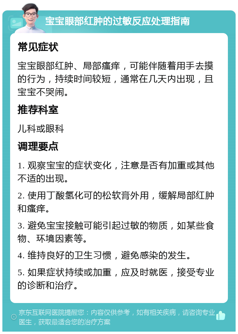 宝宝眼部红肿的过敏反应处理指南 常见症状 宝宝眼部红肿、局部瘙痒，可能伴随着用手去摸的行为，持续时间较短，通常在几天内出现，且宝宝不哭闹。 推荐科室 儿科或眼科 调理要点 1. 观察宝宝的症状变化，注意是否有加重或其他不适的出现。 2. 使用丁酸氢化可的松软膏外用，缓解局部红肿和瘙痒。 3. 避免宝宝接触可能引起过敏的物质，如某些食物、环境因素等。 4. 维持良好的卫生习惯，避免感染的发生。 5. 如果症状持续或加重，应及时就医，接受专业的诊断和治疗。