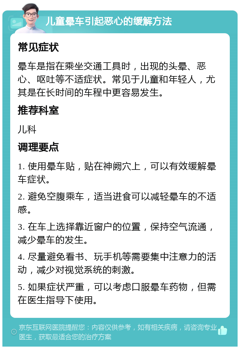 儿童晕车引起恶心的缓解方法 常见症状 晕车是指在乘坐交通工具时，出现的头晕、恶心、呕吐等不适症状。常见于儿童和年轻人，尤其是在长时间的车程中更容易发生。 推荐科室 儿科 调理要点 1. 使用晕车贴，贴在神阙穴上，可以有效缓解晕车症状。 2. 避免空腹乘车，适当进食可以减轻晕车的不适感。 3. 在车上选择靠近窗户的位置，保持空气流通，减少晕车的发生。 4. 尽量避免看书、玩手机等需要集中注意力的活动，减少对视觉系统的刺激。 5. 如果症状严重，可以考虑口服晕车药物，但需在医生指导下使用。