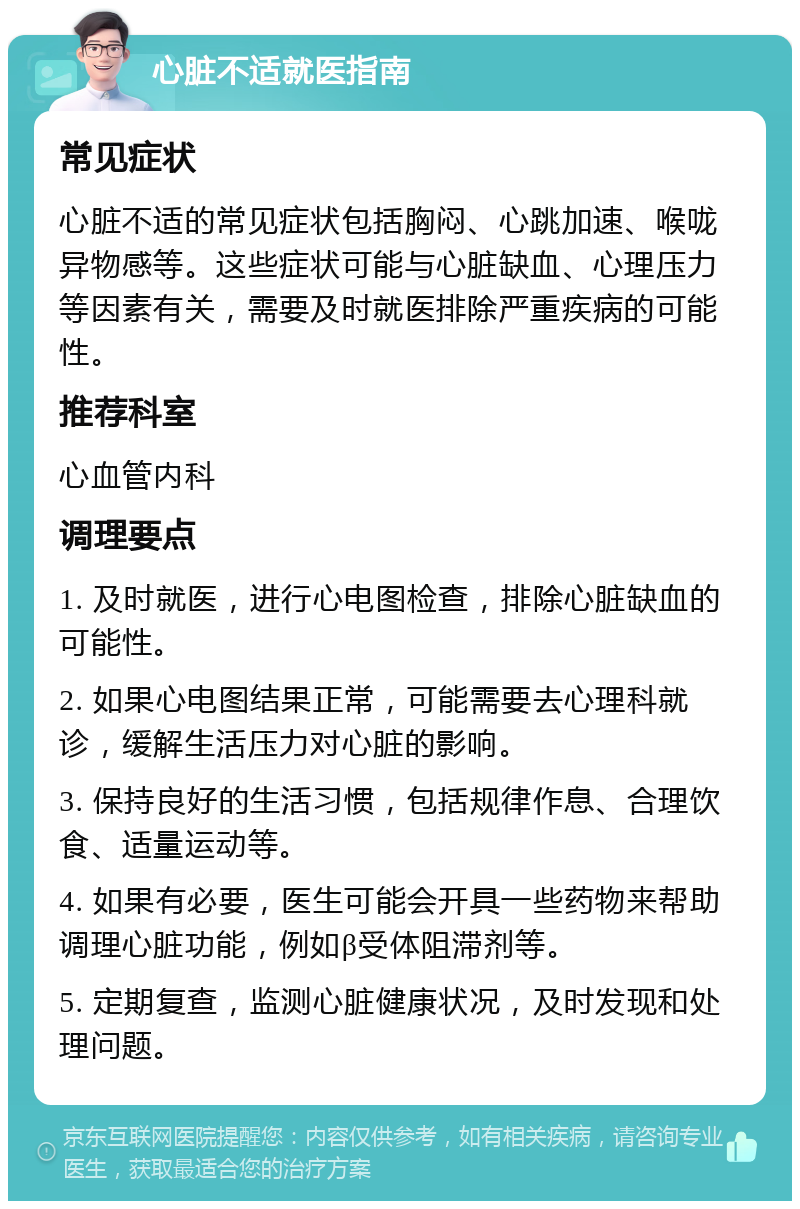 心脏不适就医指南 常见症状 心脏不适的常见症状包括胸闷、心跳加速、喉咙异物感等。这些症状可能与心脏缺血、心理压力等因素有关，需要及时就医排除严重疾病的可能性。 推荐科室 心血管内科 调理要点 1. 及时就医，进行心电图检查，排除心脏缺血的可能性。 2. 如果心电图结果正常，可能需要去心理科就诊，缓解生活压力对心脏的影响。 3. 保持良好的生活习惯，包括规律作息、合理饮食、适量运动等。 4. 如果有必要，医生可能会开具一些药物来帮助调理心脏功能，例如β受体阻滞剂等。 5. 定期复查，监测心脏健康状况，及时发现和处理问题。