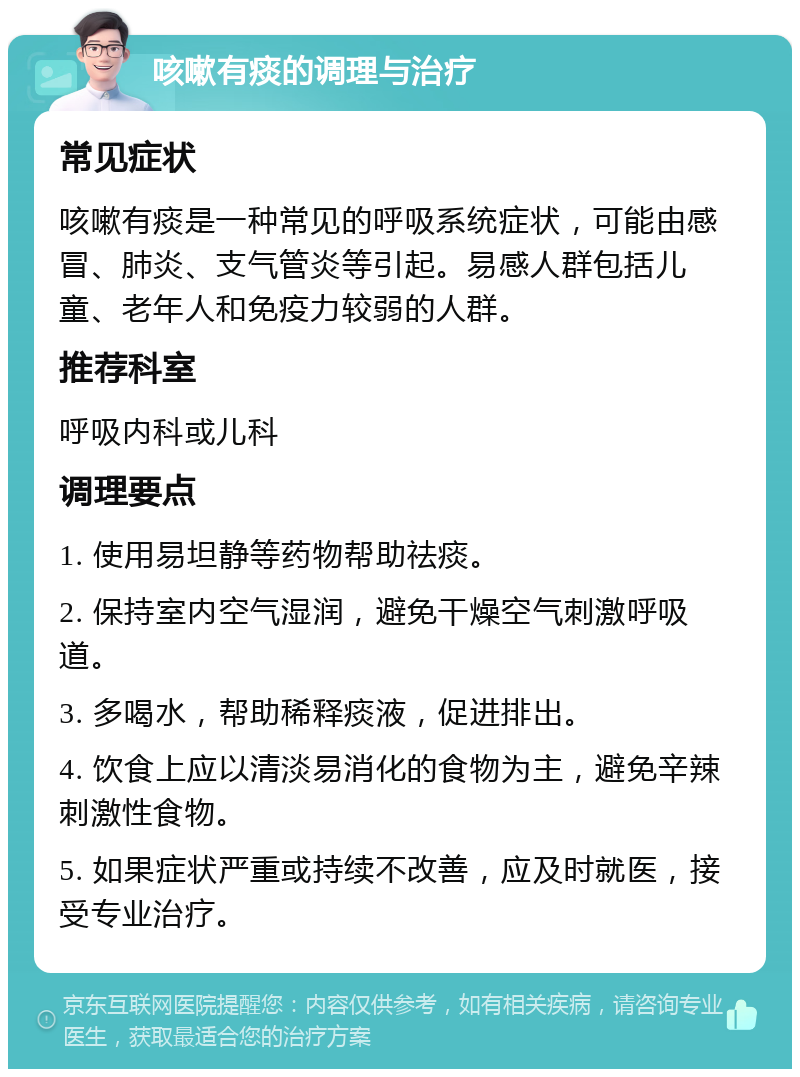 咳嗽有痰的调理与治疗 常见症状 咳嗽有痰是一种常见的呼吸系统症状，可能由感冒、肺炎、支气管炎等引起。易感人群包括儿童、老年人和免疫力较弱的人群。 推荐科室 呼吸内科或儿科 调理要点 1. 使用易坦静等药物帮助祛痰。 2. 保持室内空气湿润，避免干燥空气刺激呼吸道。 3. 多喝水，帮助稀释痰液，促进排出。 4. 饮食上应以清淡易消化的食物为主，避免辛辣刺激性食物。 5. 如果症状严重或持续不改善，应及时就医，接受专业治疗。