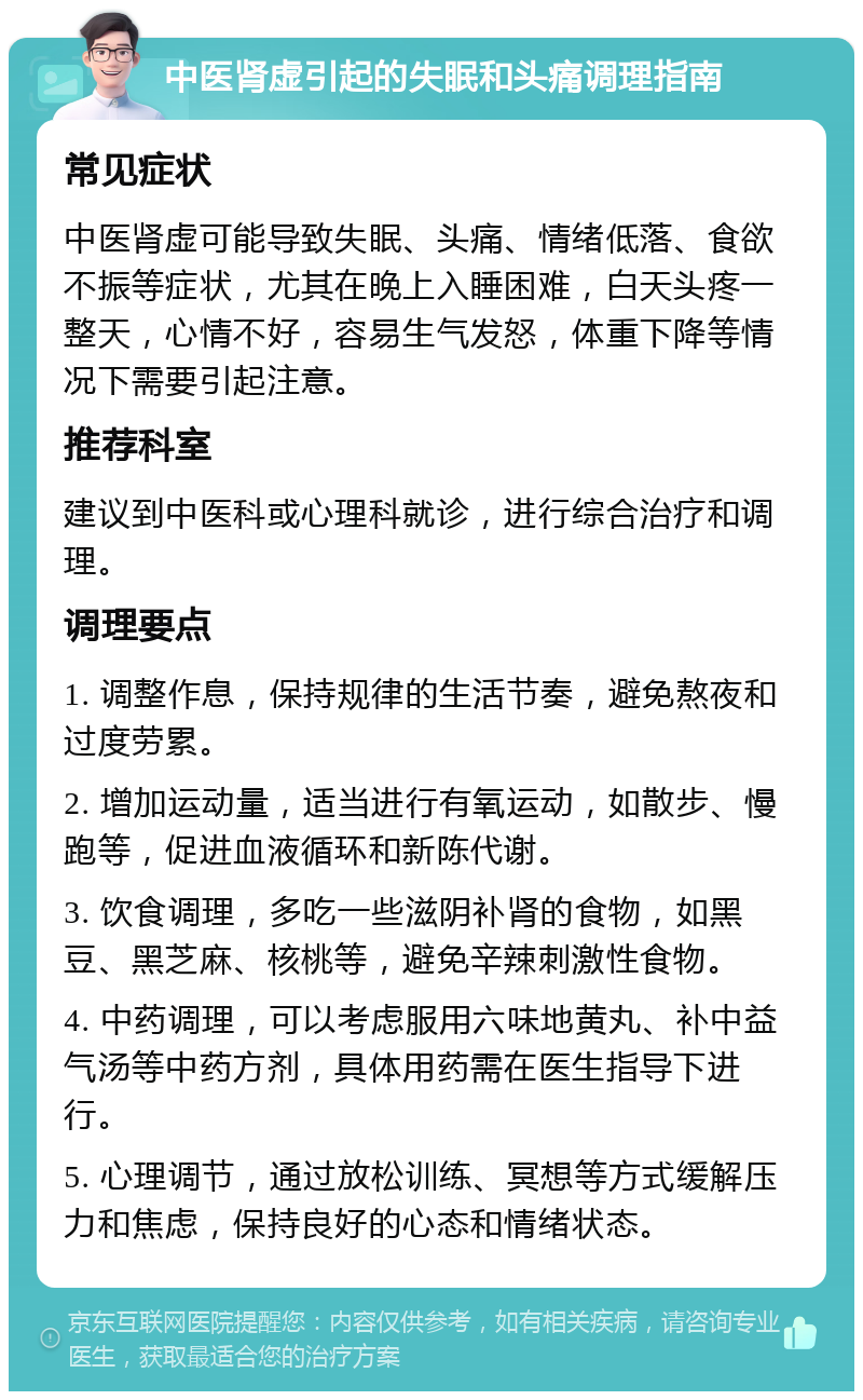 中医肾虚引起的失眠和头痛调理指南 常见症状 中医肾虚可能导致失眠、头痛、情绪低落、食欲不振等症状，尤其在晚上入睡困难，白天头疼一整天，心情不好，容易生气发怒，体重下降等情况下需要引起注意。 推荐科室 建议到中医科或心理科就诊，进行综合治疗和调理。 调理要点 1. 调整作息，保持规律的生活节奏，避免熬夜和过度劳累。 2. 增加运动量，适当进行有氧运动，如散步、慢跑等，促进血液循环和新陈代谢。 3. 饮食调理，多吃一些滋阴补肾的食物，如黑豆、黑芝麻、核桃等，避免辛辣刺激性食物。 4. 中药调理，可以考虑服用六味地黄丸、补中益气汤等中药方剂，具体用药需在医生指导下进行。 5. 心理调节，通过放松训练、冥想等方式缓解压力和焦虑，保持良好的心态和情绪状态。