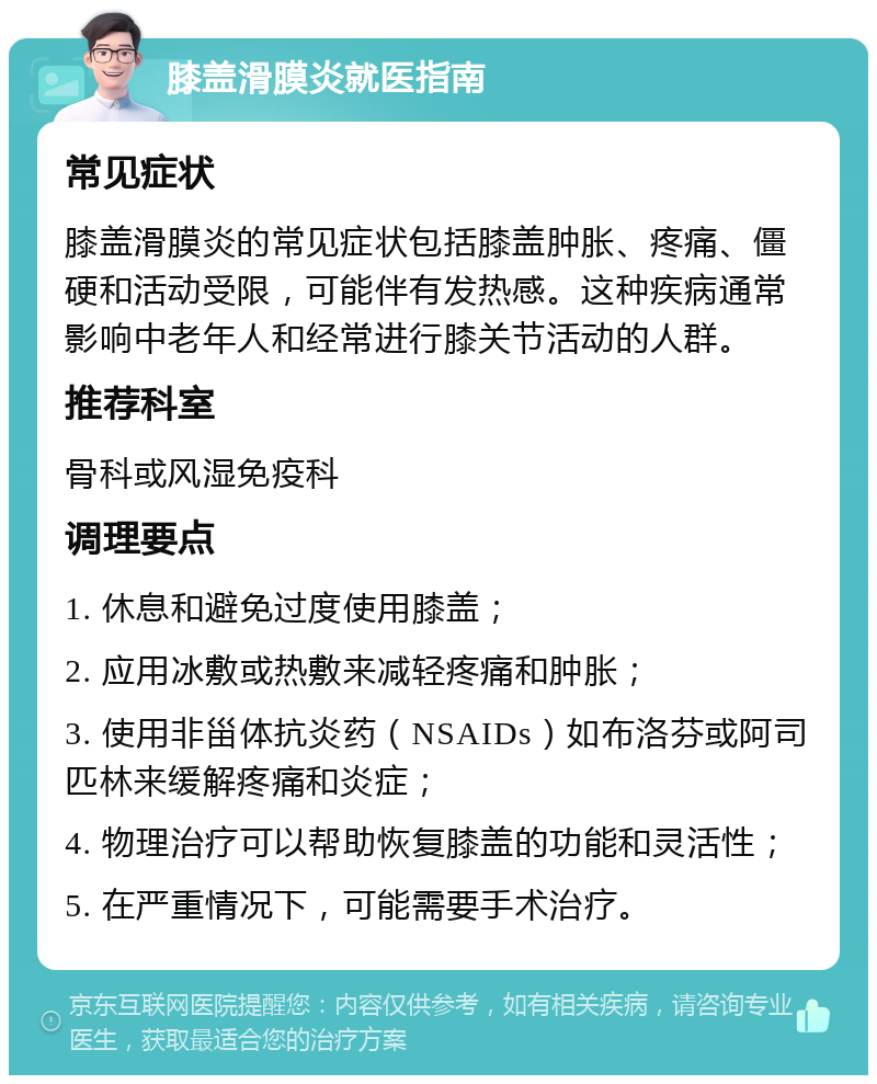 膝盖滑膜炎就医指南 常见症状 膝盖滑膜炎的常见症状包括膝盖肿胀、疼痛、僵硬和活动受限，可能伴有发热感。这种疾病通常影响中老年人和经常进行膝关节活动的人群。 推荐科室 骨科或风湿免疫科 调理要点 1. 休息和避免过度使用膝盖； 2. 应用冰敷或热敷来减轻疼痛和肿胀； 3. 使用非甾体抗炎药（NSAIDs）如布洛芬或阿司匹林来缓解疼痛和炎症； 4. 物理治疗可以帮助恢复膝盖的功能和灵活性； 5. 在严重情况下，可能需要手术治疗。