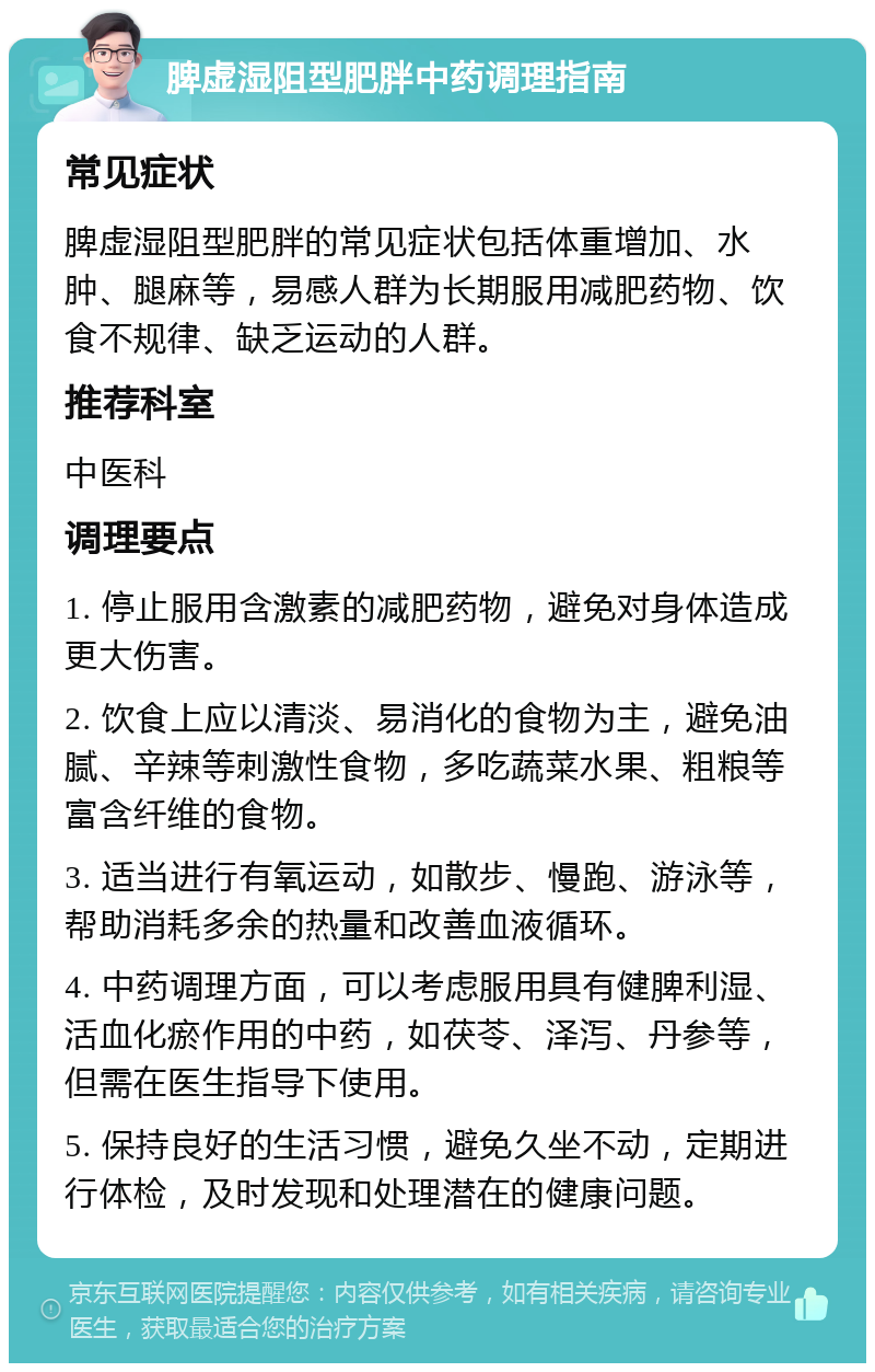 脾虚湿阻型肥胖中药调理指南 常见症状 脾虚湿阻型肥胖的常见症状包括体重增加、水肿、腿麻等，易感人群为长期服用减肥药物、饮食不规律、缺乏运动的人群。 推荐科室 中医科 调理要点 1. 停止服用含激素的减肥药物，避免对身体造成更大伤害。 2. 饮食上应以清淡、易消化的食物为主，避免油腻、辛辣等刺激性食物，多吃蔬菜水果、粗粮等富含纤维的食物。 3. 适当进行有氧运动，如散步、慢跑、游泳等，帮助消耗多余的热量和改善血液循环。 4. 中药调理方面，可以考虑服用具有健脾利湿、活血化瘀作用的中药，如茯苓、泽泻、丹参等，但需在医生指导下使用。 5. 保持良好的生活习惯，避免久坐不动，定期进行体检，及时发现和处理潜在的健康问题。