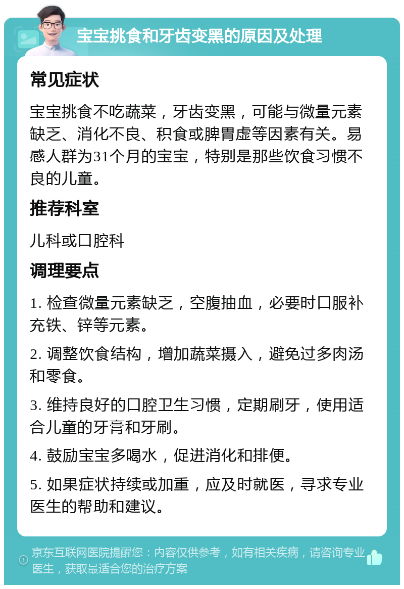 宝宝挑食和牙齿变黑的原因及处理 常见症状 宝宝挑食不吃蔬菜，牙齿变黑，可能与微量元素缺乏、消化不良、积食或脾胃虚等因素有关。易感人群为31个月的宝宝，特别是那些饮食习惯不良的儿童。 推荐科室 儿科或口腔科 调理要点 1. 检查微量元素缺乏，空腹抽血，必要时口服补充铁、锌等元素。 2. 调整饮食结构，增加蔬菜摄入，避免过多肉汤和零食。 3. 维持良好的口腔卫生习惯，定期刷牙，使用适合儿童的牙膏和牙刷。 4. 鼓励宝宝多喝水，促进消化和排便。 5. 如果症状持续或加重，应及时就医，寻求专业医生的帮助和建议。