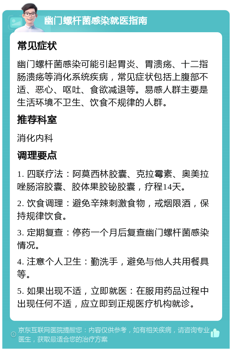 幽门螺杆菌感染就医指南 常见症状 幽门螺杆菌感染可能引起胃炎、胃溃疡、十二指肠溃疡等消化系统疾病，常见症状包括上腹部不适、恶心、呕吐、食欲减退等。易感人群主要是生活环境不卫生、饮食不规律的人群。 推荐科室 消化内科 调理要点 1. 四联疗法：阿莫西林胶囊、克拉霉素、奥美拉唑肠溶胶囊、胶体果胶铋胶囊，疗程14天。 2. 饮食调理：避免辛辣刺激食物，戒烟限酒，保持规律饮食。 3. 定期复查：停药一个月后复查幽门螺杆菌感染情况。 4. 注意个人卫生：勤洗手，避免与他人共用餐具等。 5. 如果出现不适，立即就医：在服用药品过程中出现任何不适，应立即到正规医疗机构就诊。