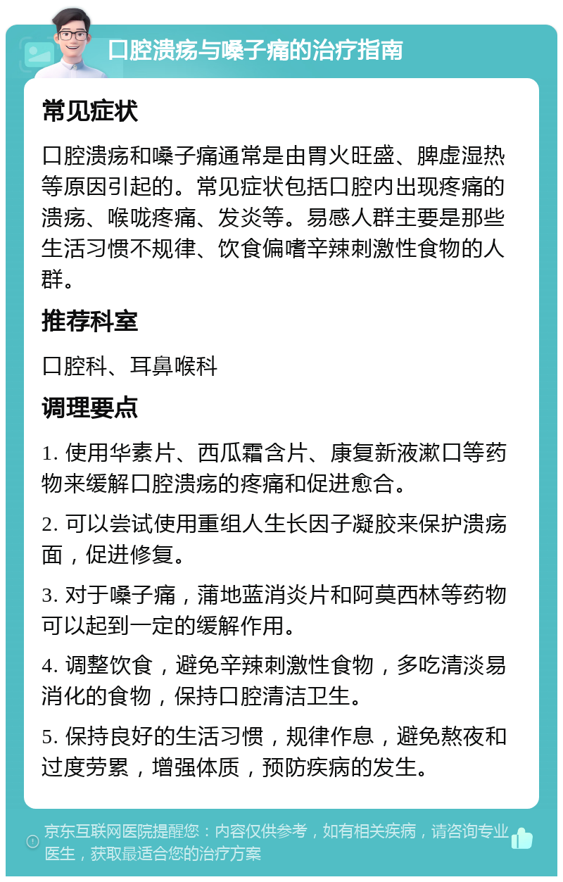 口腔溃疡与嗓子痛的治疗指南 常见症状 口腔溃疡和嗓子痛通常是由胃火旺盛、脾虚湿热等原因引起的。常见症状包括口腔内出现疼痛的溃疡、喉咙疼痛、发炎等。易感人群主要是那些生活习惯不规律、饮食偏嗜辛辣刺激性食物的人群。 推荐科室 口腔科、耳鼻喉科 调理要点 1. 使用华素片、西瓜霜含片、康复新液漱口等药物来缓解口腔溃疡的疼痛和促进愈合。 2. 可以尝试使用重组人生长因子凝胶来保护溃疡面，促进修复。 3. 对于嗓子痛，蒲地蓝消炎片和阿莫西林等药物可以起到一定的缓解作用。 4. 调整饮食，避免辛辣刺激性食物，多吃清淡易消化的食物，保持口腔清洁卫生。 5. 保持良好的生活习惯，规律作息，避免熬夜和过度劳累，增强体质，预防疾病的发生。