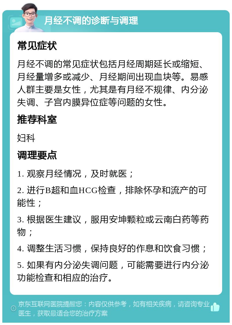 月经不调的诊断与调理 常见症状 月经不调的常见症状包括月经周期延长或缩短、月经量增多或减少、月经期间出现血块等。易感人群主要是女性，尤其是有月经不规律、内分泌失调、子宫内膜异位症等问题的女性。 推荐科室 妇科 调理要点 1. 观察月经情况，及时就医； 2. 进行B超和血HCG检查，排除怀孕和流产的可能性； 3. 根据医生建议，服用安坤颗粒或云南白药等药物； 4. 调整生活习惯，保持良好的作息和饮食习惯； 5. 如果有内分泌失调问题，可能需要进行内分泌功能检查和相应的治疗。