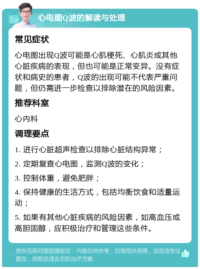 心电图Q波的解读与处理 常见症状 心电图出现Q波可能是心肌梗死、心肌炎或其他心脏疾病的表现，但也可能是正常变异。没有症状和病史的患者，Q波的出现可能不代表严重问题，但仍需进一步检查以排除潜在的风险因素。 推荐科室 心内科 调理要点 1. 进行心脏超声检查以排除心脏结构异常； 2. 定期复查心电图，监测Q波的变化； 3. 控制体重，避免肥胖； 4. 保持健康的生活方式，包括均衡饮食和适量运动； 5. 如果有其他心脏疾病的风险因素，如高血压或高胆固醇，应积极治疗和管理这些条件。