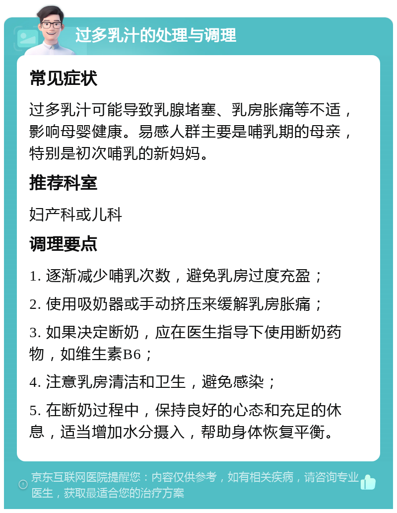 过多乳汁的处理与调理 常见症状 过多乳汁可能导致乳腺堵塞、乳房胀痛等不适，影响母婴健康。易感人群主要是哺乳期的母亲，特别是初次哺乳的新妈妈。 推荐科室 妇产科或儿科 调理要点 1. 逐渐减少哺乳次数，避免乳房过度充盈； 2. 使用吸奶器或手动挤压来缓解乳房胀痛； 3. 如果决定断奶，应在医生指导下使用断奶药物，如维生素B6； 4. 注意乳房清洁和卫生，避免感染； 5. 在断奶过程中，保持良好的心态和充足的休息，适当增加水分摄入，帮助身体恢复平衡。