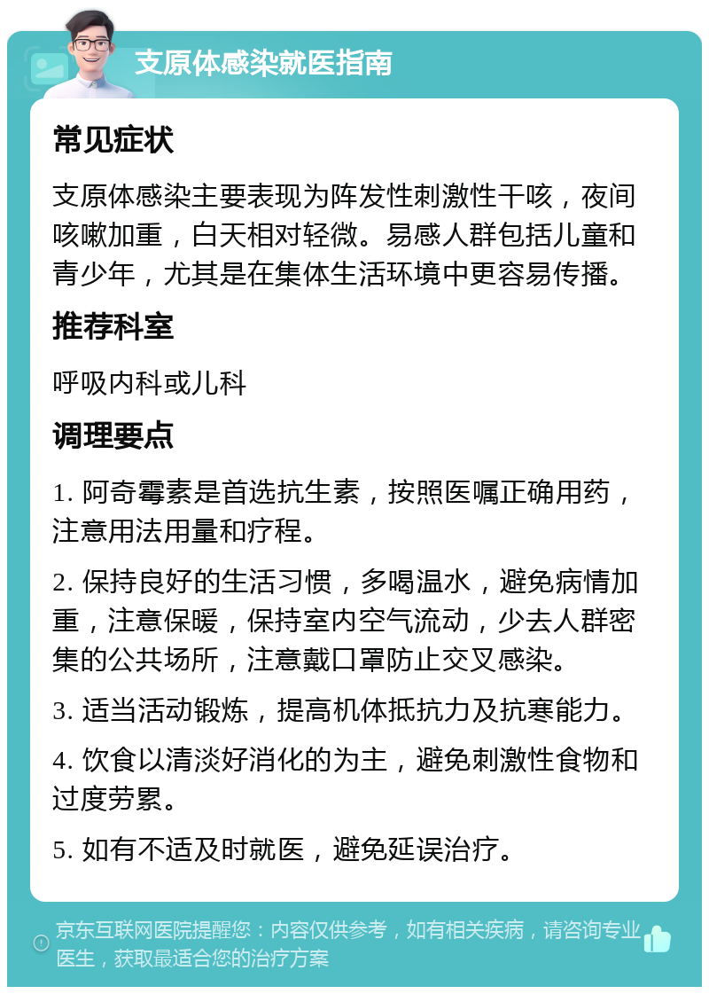 支原体感染就医指南 常见症状 支原体感染主要表现为阵发性刺激性干咳，夜间咳嗽加重，白天相对轻微。易感人群包括儿童和青少年，尤其是在集体生活环境中更容易传播。 推荐科室 呼吸内科或儿科 调理要点 1. 阿奇霉素是首选抗生素，按照医嘱正确用药，注意用法用量和疗程。 2. 保持良好的生活习惯，多喝温水，避免病情加重，注意保暖，保持室内空气流动，少去人群密集的公共场所，注意戴口罩防止交叉感染。 3. 适当活动锻炼，提高机体抵抗力及抗寒能力。 4. 饮食以清淡好消化的为主，避免刺激性食物和过度劳累。 5. 如有不适及时就医，避免延误治疗。