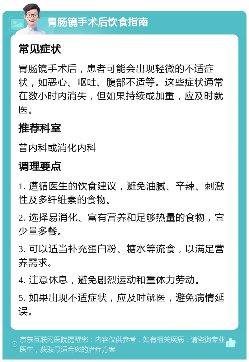 胃肠镜手术后饮食指南 常见症状 胃肠镜手术后，患者可能会出现轻微的不适症状，如恶心、呕吐、腹部不适等。这些症状通常在数小时内消失，但如果持续或加重，应及时就医。 推荐科室 普内科或消化内科 调理要点 1. 遵循医生的饮食建议，避免油腻、辛辣、刺激性及多纤维素的食物。 2. 选择易消化、富有营养和足够热量的食物，宜少量多餐。 3. 可以适当补充蛋白粉、糖水等流食，以满足营养需求。 4. 注意休息，避免剧烈运动和重体力劳动。 5. 如果出现不适症状，应及时就医，避免病情延误。