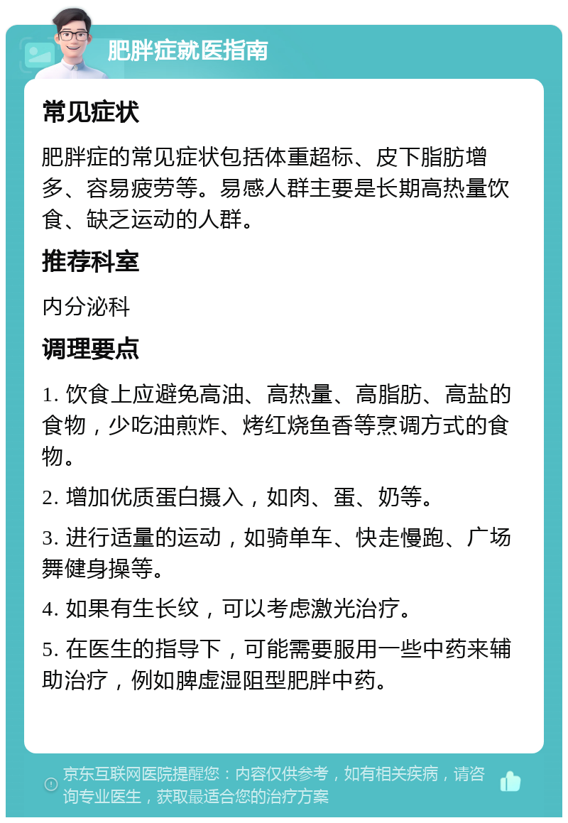 肥胖症就医指南 常见症状 肥胖症的常见症状包括体重超标、皮下脂肪增多、容易疲劳等。易感人群主要是长期高热量饮食、缺乏运动的人群。 推荐科室 内分泌科 调理要点 1. 饮食上应避免高油、高热量、高脂肪、高盐的食物，少吃油煎炸、烤红烧鱼香等烹调方式的食物。 2. 增加优质蛋白摄入，如肉、蛋、奶等。 3. 进行适量的运动，如骑单车、快走慢跑、广场舞健身操等。 4. 如果有生长纹，可以考虑激光治疗。 5. 在医生的指导下，可能需要服用一些中药来辅助治疗，例如脾虚湿阻型肥胖中药。