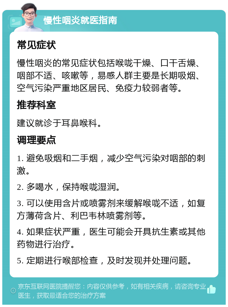 慢性咽炎就医指南 常见症状 慢性咽炎的常见症状包括喉咙干燥、口干舌燥、咽部不适、咳嗽等，易感人群主要是长期吸烟、空气污染严重地区居民、免疫力较弱者等。 推荐科室 建议就诊于耳鼻喉科。 调理要点 1. 避免吸烟和二手烟，减少空气污染对咽部的刺激。 2. 多喝水，保持喉咙湿润。 3. 可以使用含片或喷雾剂来缓解喉咙不适，如复方薄荷含片、利巴韦林喷雾剂等。 4. 如果症状严重，医生可能会开具抗生素或其他药物进行治疗。 5. 定期进行喉部检查，及时发现并处理问题。