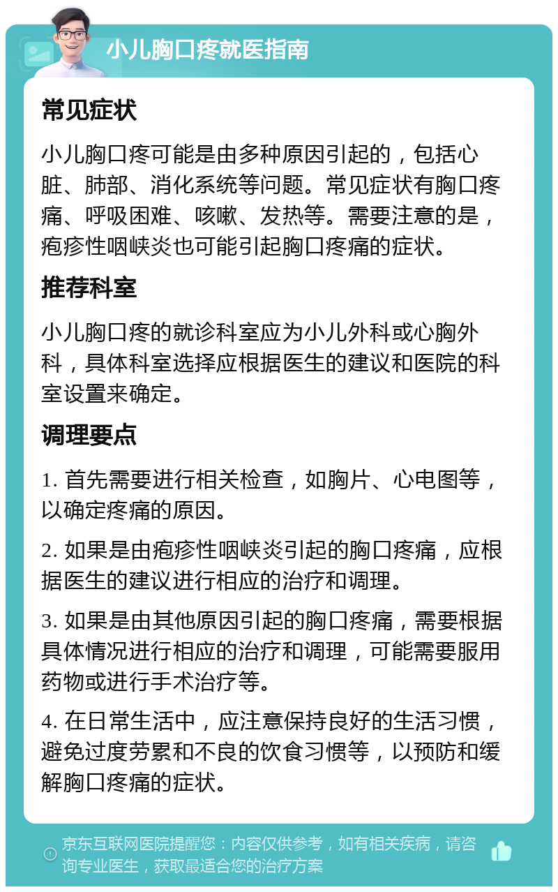 小儿胸口疼就医指南 常见症状 小儿胸口疼可能是由多种原因引起的，包括心脏、肺部、消化系统等问题。常见症状有胸口疼痛、呼吸困难、咳嗽、发热等。需要注意的是，疱疹性咽峡炎也可能引起胸口疼痛的症状。 推荐科室 小儿胸口疼的就诊科室应为小儿外科或心胸外科，具体科室选择应根据医生的建议和医院的科室设置来确定。 调理要点 1. 首先需要进行相关检查，如胸片、心电图等，以确定疼痛的原因。 2. 如果是由疱疹性咽峡炎引起的胸口疼痛，应根据医生的建议进行相应的治疗和调理。 3. 如果是由其他原因引起的胸口疼痛，需要根据具体情况进行相应的治疗和调理，可能需要服用药物或进行手术治疗等。 4. 在日常生活中，应注意保持良好的生活习惯，避免过度劳累和不良的饮食习惯等，以预防和缓解胸口疼痛的症状。