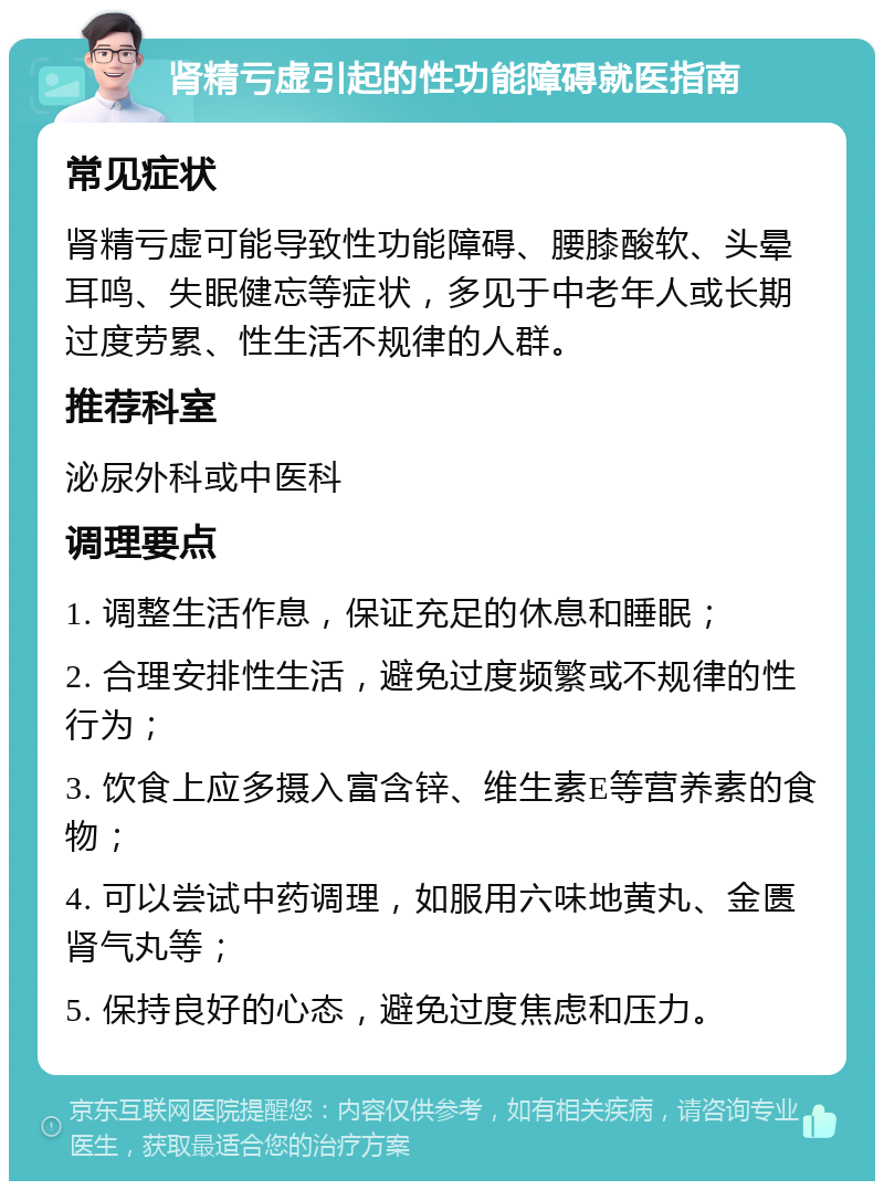 肾精亏虚引起的性功能障碍就医指南 常见症状 肾精亏虚可能导致性功能障碍、腰膝酸软、头晕耳鸣、失眠健忘等症状，多见于中老年人或长期过度劳累、性生活不规律的人群。 推荐科室 泌尿外科或中医科 调理要点 1. 调整生活作息，保证充足的休息和睡眠； 2. 合理安排性生活，避免过度频繁或不规律的性行为； 3. 饮食上应多摄入富含锌、维生素E等营养素的食物； 4. 可以尝试中药调理，如服用六味地黄丸、金匮肾气丸等； 5. 保持良好的心态，避免过度焦虑和压力。