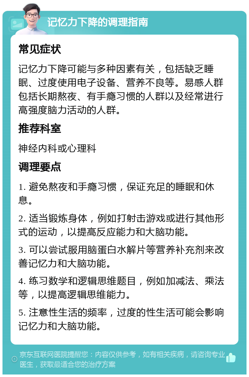 记忆力下降的调理指南 常见症状 记忆力下降可能与多种因素有关，包括缺乏睡眠、过度使用电子设备、营养不良等。易感人群包括长期熬夜、有手瘾习惯的人群以及经常进行高强度脑力活动的人群。 推荐科室 神经内科或心理科 调理要点 1. 避免熬夜和手瘾习惯，保证充足的睡眠和休息。 2. 适当锻炼身体，例如打射击游戏或进行其他形式的运动，以提高反应能力和大脑功能。 3. 可以尝试服用脑蛋白水解片等营养补充剂来改善记忆力和大脑功能。 4. 练习数学和逻辑思维题目，例如加减法、乘法等，以提高逻辑思维能力。 5. 注意性生活的频率，过度的性生活可能会影响记忆力和大脑功能。