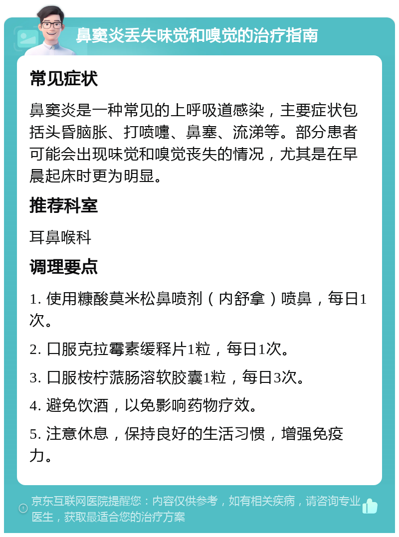 鼻窦炎丢失味觉和嗅觉的治疗指南 常见症状 鼻窦炎是一种常见的上呼吸道感染，主要症状包括头昏脑胀、打喷嚏、鼻塞、流涕等。部分患者可能会出现味觉和嗅觉丧失的情况，尤其是在早晨起床时更为明显。 推荐科室 耳鼻喉科 调理要点 1. 使用糠酸莫米松鼻喷剂（内舒拿）喷鼻，每日1次。 2. 口服克拉霉素缓释片1粒，每日1次。 3. 口服桉柠蒎肠溶软胶囊1粒，每日3次。 4. 避免饮酒，以免影响药物疗效。 5. 注意休息，保持良好的生活习惯，增强免疫力。