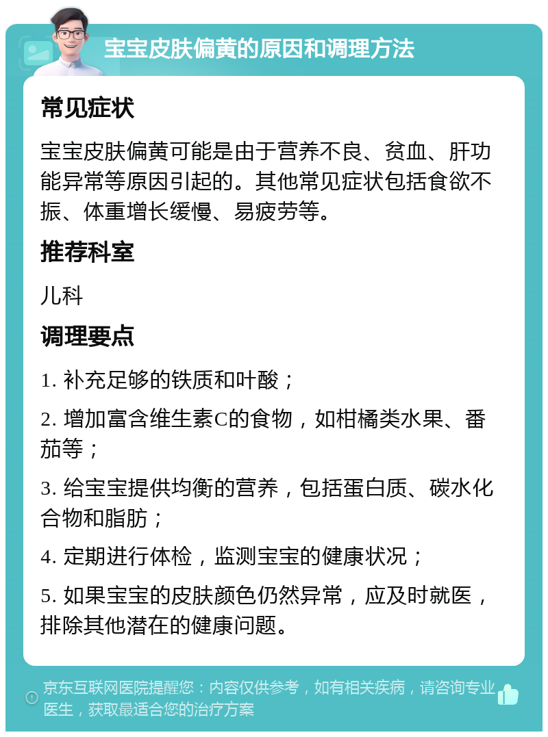 宝宝皮肤偏黄的原因和调理方法 常见症状 宝宝皮肤偏黄可能是由于营养不良、贫血、肝功能异常等原因引起的。其他常见症状包括食欲不振、体重增长缓慢、易疲劳等。 推荐科室 儿科 调理要点 1. 补充足够的铁质和叶酸； 2. 增加富含维生素C的食物，如柑橘类水果、番茄等； 3. 给宝宝提供均衡的营养，包括蛋白质、碳水化合物和脂肪； 4. 定期进行体检，监测宝宝的健康状况； 5. 如果宝宝的皮肤颜色仍然异常，应及时就医，排除其他潜在的健康问题。