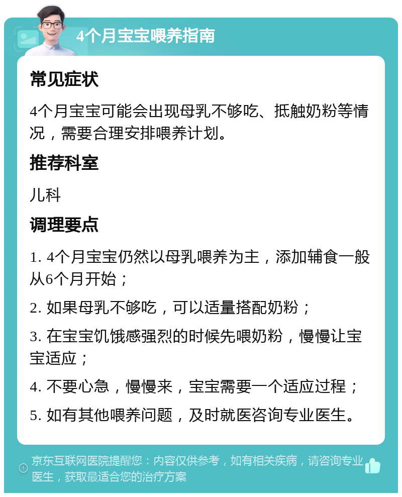 4个月宝宝喂养指南 常见症状 4个月宝宝可能会出现母乳不够吃、抵触奶粉等情况，需要合理安排喂养计划。 推荐科室 儿科 调理要点 1. 4个月宝宝仍然以母乳喂养为主，添加辅食一般从6个月开始； 2. 如果母乳不够吃，可以适量搭配奶粉； 3. 在宝宝饥饿感强烈的时候先喂奶粉，慢慢让宝宝适应； 4. 不要心急，慢慢来，宝宝需要一个适应过程； 5. 如有其他喂养问题，及时就医咨询专业医生。