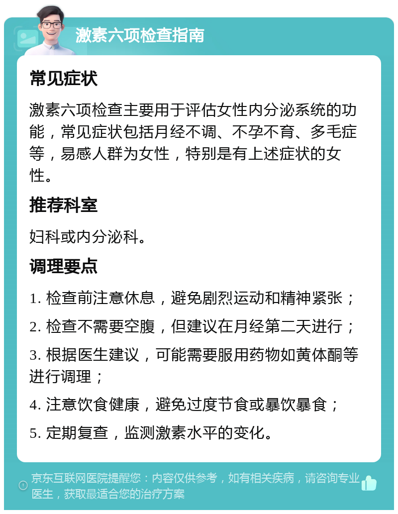 激素六项检查指南 常见症状 激素六项检查主要用于评估女性内分泌系统的功能，常见症状包括月经不调、不孕不育、多毛症等，易感人群为女性，特别是有上述症状的女性。 推荐科室 妇科或内分泌科。 调理要点 1. 检查前注意休息，避免剧烈运动和精神紧张； 2. 检查不需要空腹，但建议在月经第二天进行； 3. 根据医生建议，可能需要服用药物如黄体酮等进行调理； 4. 注意饮食健康，避免过度节食或暴饮暴食； 5. 定期复查，监测激素水平的变化。