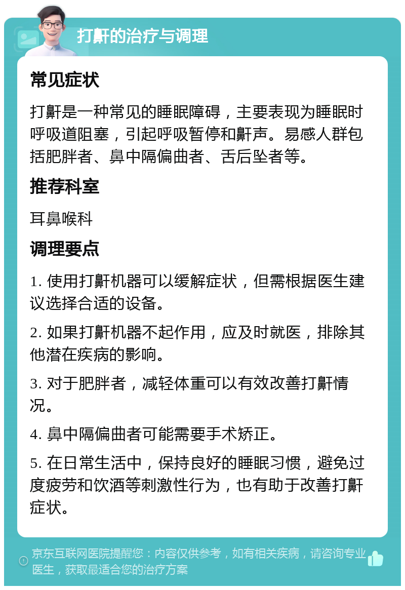 打鼾的治疗与调理 常见症状 打鼾是一种常见的睡眠障碍，主要表现为睡眠时呼吸道阻塞，引起呼吸暂停和鼾声。易感人群包括肥胖者、鼻中隔偏曲者、舌后坠者等。 推荐科室 耳鼻喉科 调理要点 1. 使用打鼾机器可以缓解症状，但需根据医生建议选择合适的设备。 2. 如果打鼾机器不起作用，应及时就医，排除其他潜在疾病的影响。 3. 对于肥胖者，减轻体重可以有效改善打鼾情况。 4. 鼻中隔偏曲者可能需要手术矫正。 5. 在日常生活中，保持良好的睡眠习惯，避免过度疲劳和饮酒等刺激性行为，也有助于改善打鼾症状。