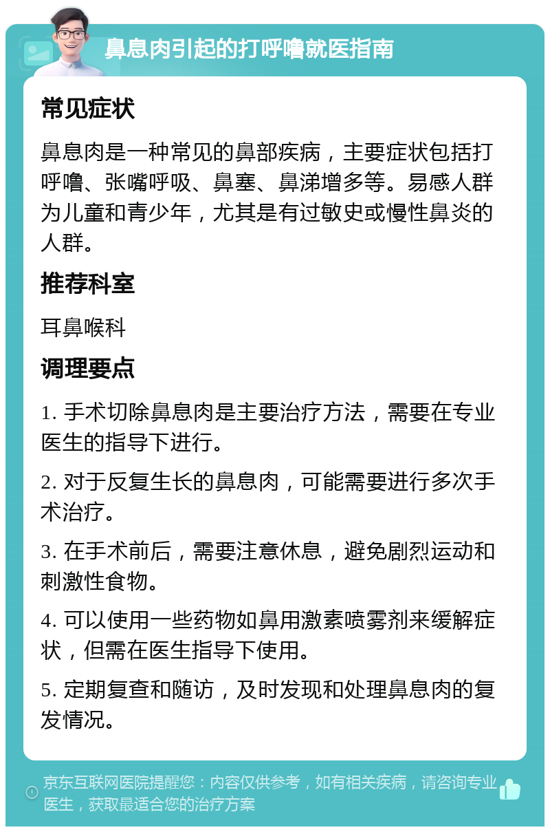 鼻息肉引起的打呼噜就医指南 常见症状 鼻息肉是一种常见的鼻部疾病，主要症状包括打呼噜、张嘴呼吸、鼻塞、鼻涕增多等。易感人群为儿童和青少年，尤其是有过敏史或慢性鼻炎的人群。 推荐科室 耳鼻喉科 调理要点 1. 手术切除鼻息肉是主要治疗方法，需要在专业医生的指导下进行。 2. 对于反复生长的鼻息肉，可能需要进行多次手术治疗。 3. 在手术前后，需要注意休息，避免剧烈运动和刺激性食物。 4. 可以使用一些药物如鼻用激素喷雾剂来缓解症状，但需在医生指导下使用。 5. 定期复查和随访，及时发现和处理鼻息肉的复发情况。