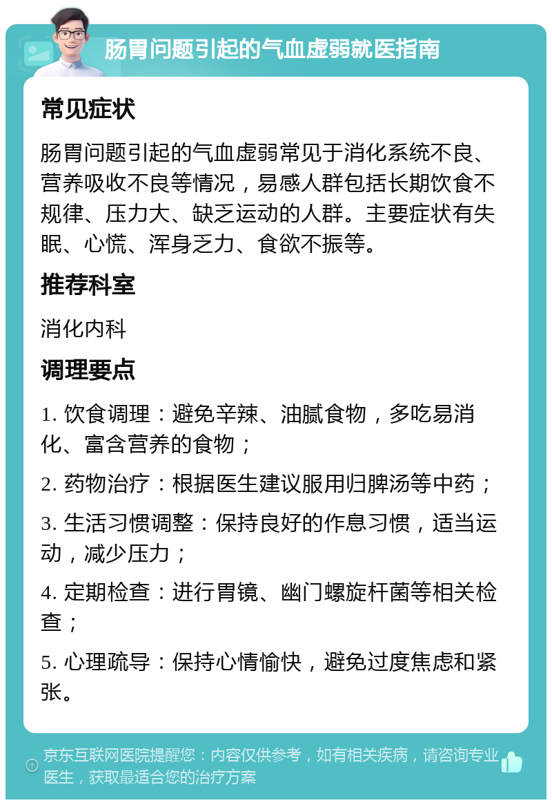 肠胃问题引起的气血虚弱就医指南 常见症状 肠胃问题引起的气血虚弱常见于消化系统不良、营养吸收不良等情况，易感人群包括长期饮食不规律、压力大、缺乏运动的人群。主要症状有失眠、心慌、浑身乏力、食欲不振等。 推荐科室 消化内科 调理要点 1. 饮食调理：避免辛辣、油腻食物，多吃易消化、富含营养的食物； 2. 药物治疗：根据医生建议服用归脾汤等中药； 3. 生活习惯调整：保持良好的作息习惯，适当运动，减少压力； 4. 定期检查：进行胃镜、幽门螺旋杆菌等相关检查； 5. 心理疏导：保持心情愉快，避免过度焦虑和紧张。