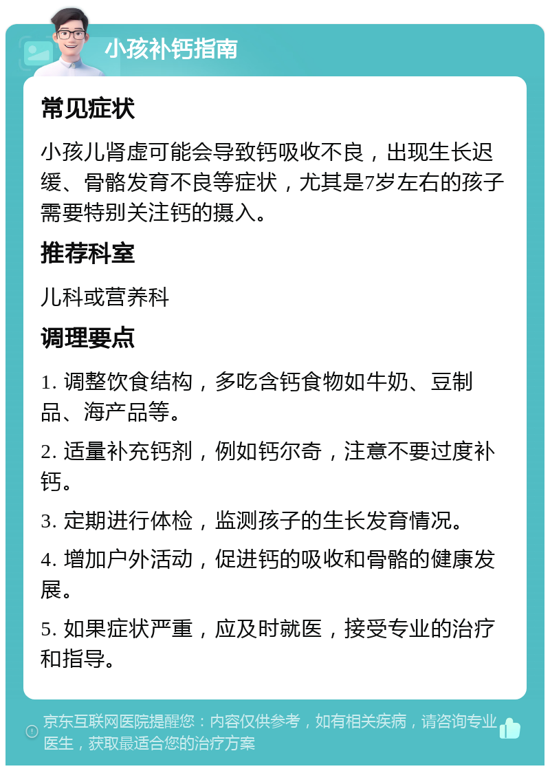 小孩补钙指南 常见症状 小孩儿肾虚可能会导致钙吸收不良，出现生长迟缓、骨骼发育不良等症状，尤其是7岁左右的孩子需要特别关注钙的摄入。 推荐科室 儿科或营养科 调理要点 1. 调整饮食结构，多吃含钙食物如牛奶、豆制品、海产品等。 2. 适量补充钙剂，例如钙尔奇，注意不要过度补钙。 3. 定期进行体检，监测孩子的生长发育情况。 4. 增加户外活动，促进钙的吸收和骨骼的健康发展。 5. 如果症状严重，应及时就医，接受专业的治疗和指导。