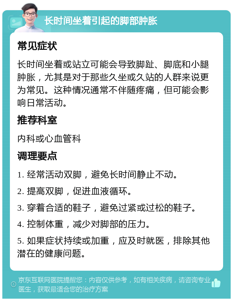 长时间坐着引起的脚部肿胀 常见症状 长时间坐着或站立可能会导致脚趾、脚底和小腿肿胀，尤其是对于那些久坐或久站的人群来说更为常见。这种情况通常不伴随疼痛，但可能会影响日常活动。 推荐科室 内科或心血管科 调理要点 1. 经常活动双脚，避免长时间静止不动。 2. 提高双脚，促进血液循环。 3. 穿着合适的鞋子，避免过紧或过松的鞋子。 4. 控制体重，减少对脚部的压力。 5. 如果症状持续或加重，应及时就医，排除其他潜在的健康问题。