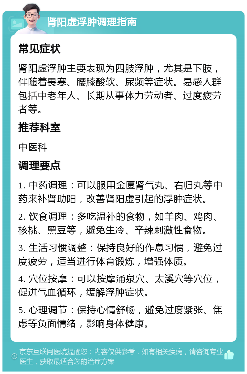 肾阳虚浮肿调理指南 常见症状 肾阳虚浮肿主要表现为四肢浮肿，尤其是下肢，伴随着畏寒、腰膝酸软、尿频等症状。易感人群包括中老年人、长期从事体力劳动者、过度疲劳者等。 推荐科室 中医科 调理要点 1. 中药调理：可以服用金匮肾气丸、右归丸等中药来补肾助阳，改善肾阳虚引起的浮肿症状。 2. 饮食调理：多吃温补的食物，如羊肉、鸡肉、核桃、黑豆等，避免生冷、辛辣刺激性食物。 3. 生活习惯调整：保持良好的作息习惯，避免过度疲劳，适当进行体育锻炼，增强体质。 4. 穴位按摩：可以按摩涌泉穴、太溪穴等穴位，促进气血循环，缓解浮肿症状。 5. 心理调节：保持心情舒畅，避免过度紧张、焦虑等负面情绪，影响身体健康。