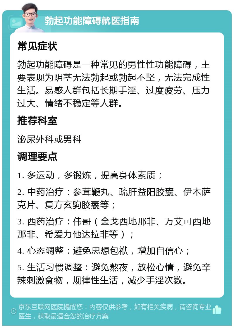 勃起功能障碍就医指南 常见症状 勃起功能障碍是一种常见的男性性功能障碍，主要表现为阴茎无法勃起或勃起不坚，无法完成性生活。易感人群包括长期手淫、过度疲劳、压力过大、情绪不稳定等人群。 推荐科室 泌尿外科或男科 调理要点 1. 多运动，多锻炼，提高身体素质； 2. 中药治疗：参茸鞭丸、疏肝益阳胶囊、伊木萨克片、复方玄驹胶囊等； 3. 西药治疗：伟哥（金戈西地那非、万艾可西地那非、希爱力他达拉非等）； 4. 心态调整：避免思想包袱，增加自信心； 5. 生活习惯调整：避免熬夜，放松心情，避免辛辣刺激食物，规律性生活，减少手淫次数。