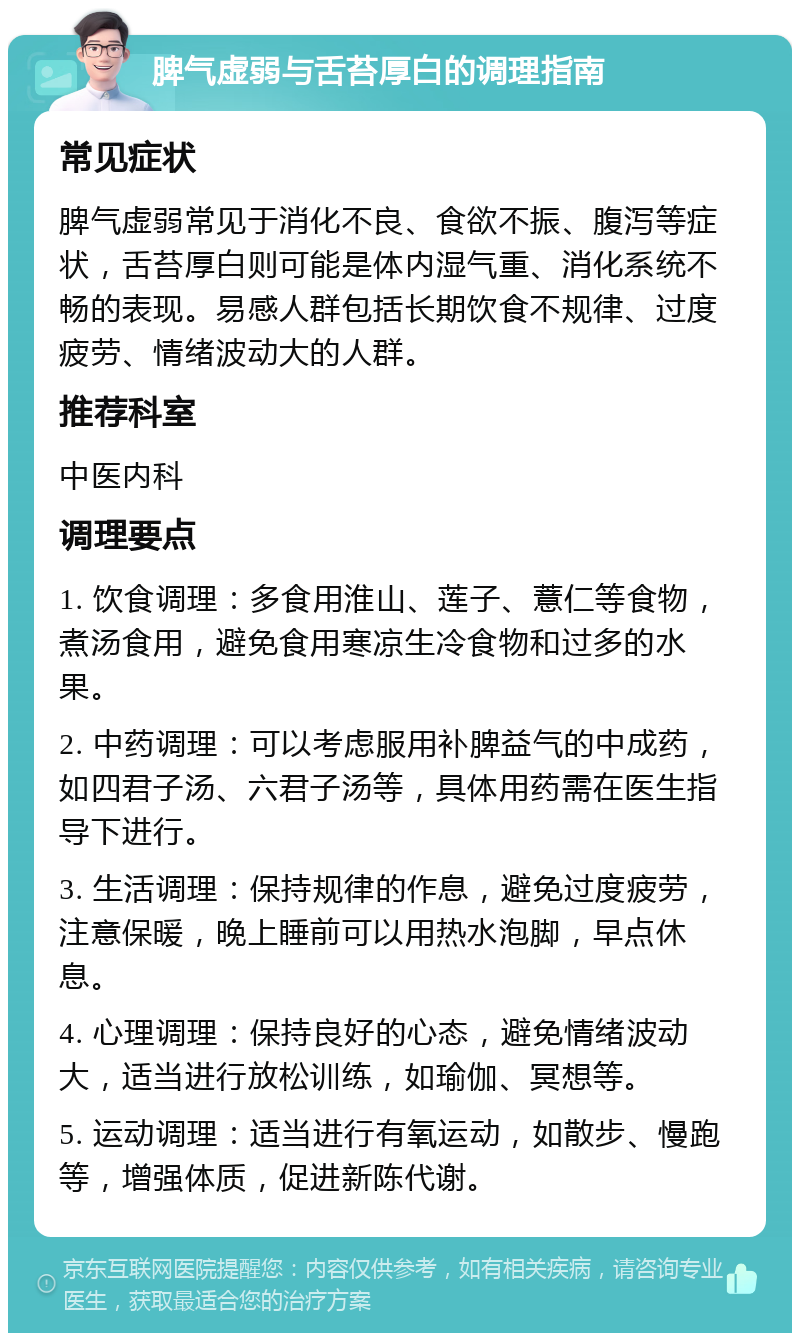 脾气虚弱与舌苔厚白的调理指南 常见症状 脾气虚弱常见于消化不良、食欲不振、腹泻等症状，舌苔厚白则可能是体内湿气重、消化系统不畅的表现。易感人群包括长期饮食不规律、过度疲劳、情绪波动大的人群。 推荐科室 中医内科 调理要点 1. 饮食调理：多食用淮山、莲子、薏仁等食物，煮汤食用，避免食用寒凉生冷食物和过多的水果。 2. 中药调理：可以考虑服用补脾益气的中成药，如四君子汤、六君子汤等，具体用药需在医生指导下进行。 3. 生活调理：保持规律的作息，避免过度疲劳，注意保暖，晚上睡前可以用热水泡脚，早点休息。 4. 心理调理：保持良好的心态，避免情绪波动大，适当进行放松训练，如瑜伽、冥想等。 5. 运动调理：适当进行有氧运动，如散步、慢跑等，增强体质，促进新陈代谢。