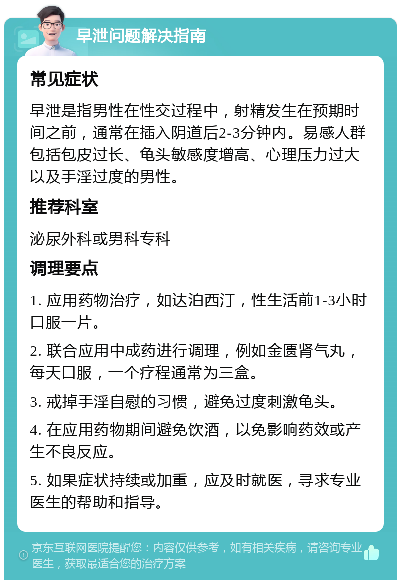 早泄问题解决指南 常见症状 早泄是指男性在性交过程中，射精发生在预期时间之前，通常在插入阴道后2-3分钟内。易感人群包括包皮过长、龟头敏感度增高、心理压力过大以及手淫过度的男性。 推荐科室 泌尿外科或男科专科 调理要点 1. 应用药物治疗，如达泊西汀，性生活前1-3小时口服一片。 2. 联合应用中成药进行调理，例如金匮肾气丸，每天口服，一个疗程通常为三盒。 3. 戒掉手淫自慰的习惯，避免过度刺激龟头。 4. 在应用药物期间避免饮酒，以免影响药效或产生不良反应。 5. 如果症状持续或加重，应及时就医，寻求专业医生的帮助和指导。