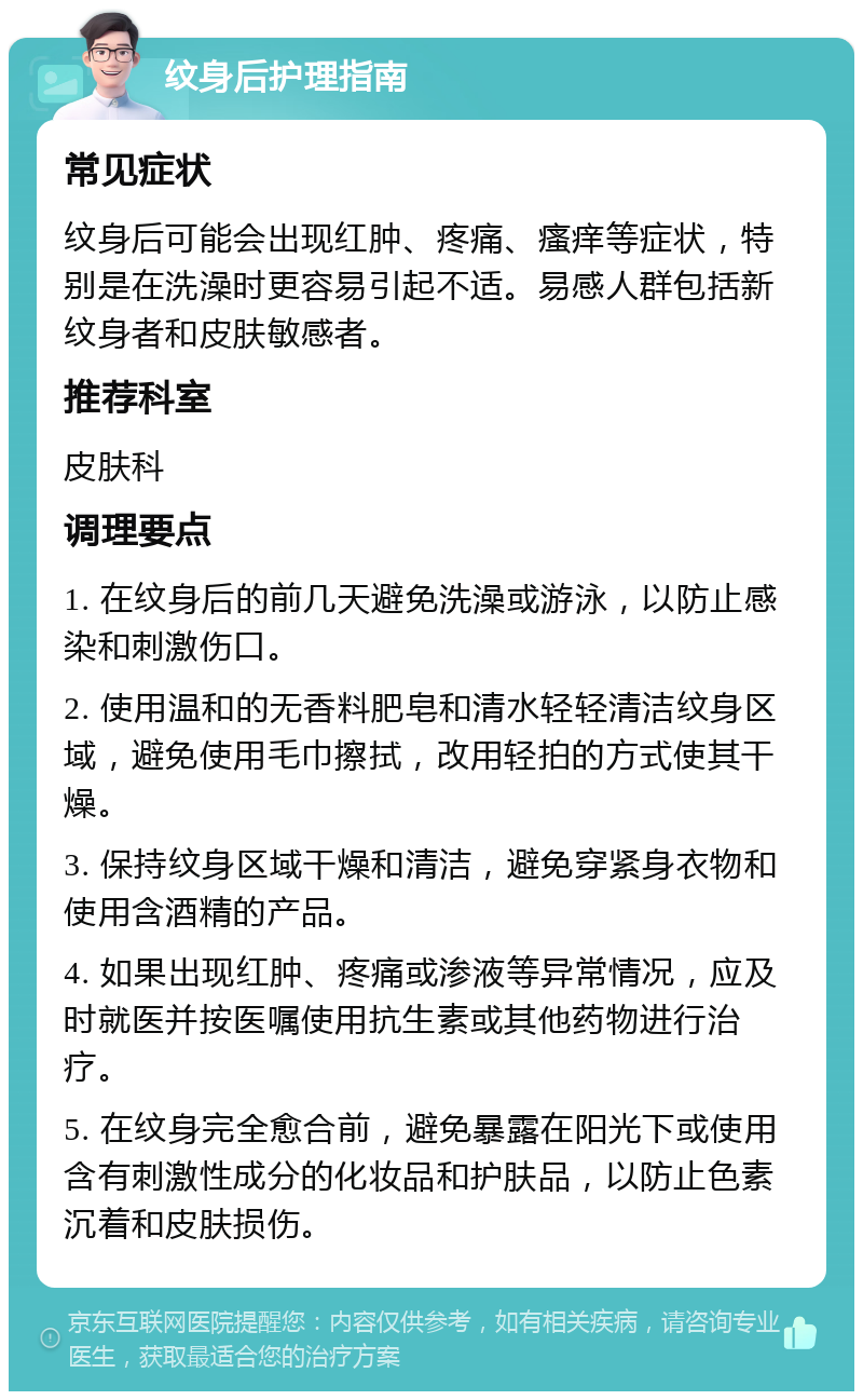 纹身后护理指南 常见症状 纹身后可能会出现红肿、疼痛、瘙痒等症状，特别是在洗澡时更容易引起不适。易感人群包括新纹身者和皮肤敏感者。 推荐科室 皮肤科 调理要点 1. 在纹身后的前几天避免洗澡或游泳，以防止感染和刺激伤口。 2. 使用温和的无香料肥皂和清水轻轻清洁纹身区域，避免使用毛巾擦拭，改用轻拍的方式使其干燥。 3. 保持纹身区域干燥和清洁，避免穿紧身衣物和使用含酒精的产品。 4. 如果出现红肿、疼痛或渗液等异常情况，应及时就医并按医嘱使用抗生素或其他药物进行治疗。 5. 在纹身完全愈合前，避免暴露在阳光下或使用含有刺激性成分的化妆品和护肤品，以防止色素沉着和皮肤损伤。